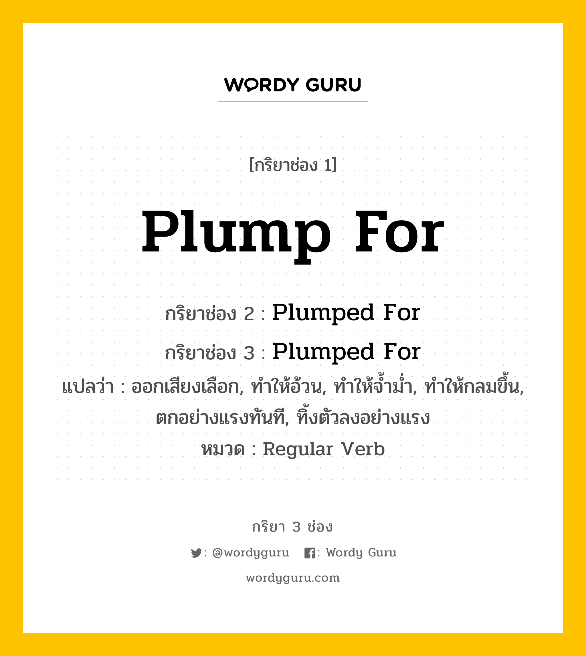 กริยา 3 ช่อง: Plump For ช่อง 2 Plump For ช่อง 3 คืออะไร, กริยาช่อง 1 Plump For กริยาช่อง 2 Plumped For กริยาช่อง 3 Plumped For แปลว่า ออกเสียงเลือก, ทำให้อ้วน, ทำให้จ้ำม่ำ, ทำให้กลมขึ้น, ตกอย่างแรงทันที, ทิ้งตัวลงอย่างแรง หมวด Regular Verb หมวด Regular Verb